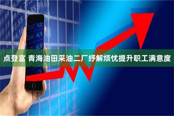 点登富 青海油田采油二厂纾解烦忧提升职工满意度