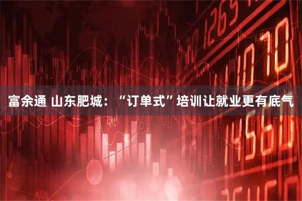 富余通 山东肥城：“订单式”培训让就业更有底气