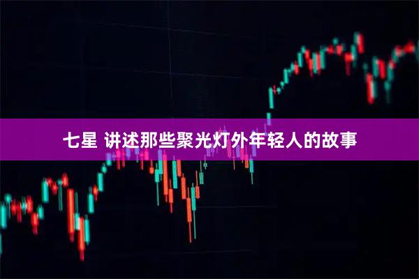 七星 讲述那些聚光灯外年轻人的故事