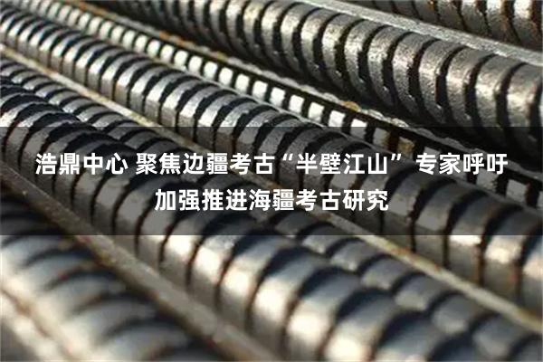 浩鼎中心 聚焦边疆考古“半壁江山”&#32;专家呼吁加强推进海疆考古研究