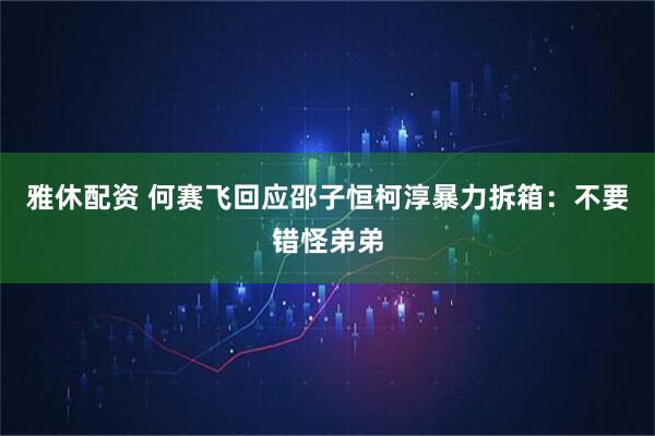 雅休配资 何赛飞回应邵子恒柯淳暴力拆箱：不要错怪弟弟