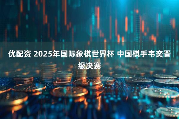 优配资 2025年国际象棋世界杯&#32;中国棋手韦奕晋级决赛