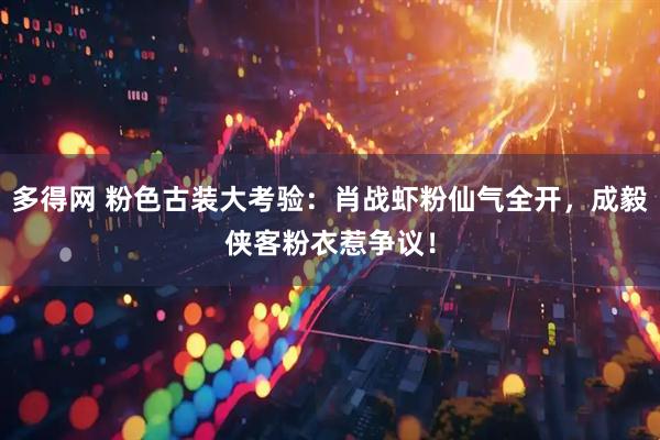 多得网 粉色古装大考验:肖战虾粉仙气全开,成毅侠客粉衣惹争议!