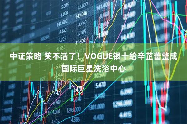 中证策略 笑不活了！VOGUE银十给辛芷蕾整成国际巨星洗浴中心
