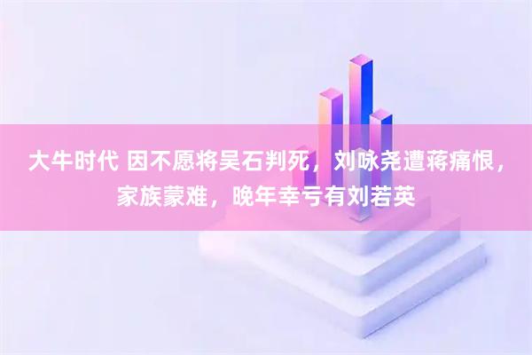 大牛时代 因不愿将吴石判死，刘咏尧遭蒋痛恨，家族蒙难，晚年幸亏有刘若英