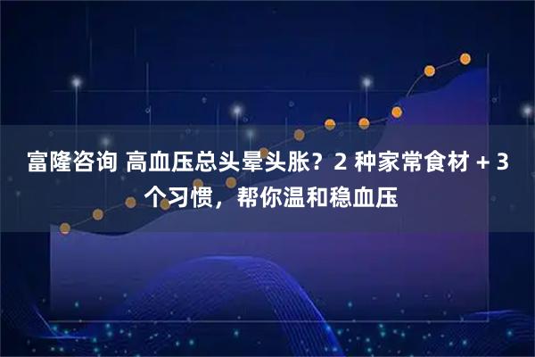 富隆咨询 高血压总头晕头胀?2 种家常食材 + 3 个习惯,帮你温和稳血压