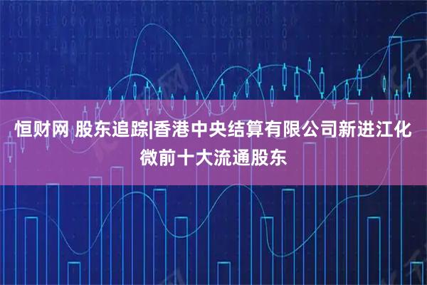 恒财网 股东追踪|香港中央结算有限公司新进江化微前十大流通股东