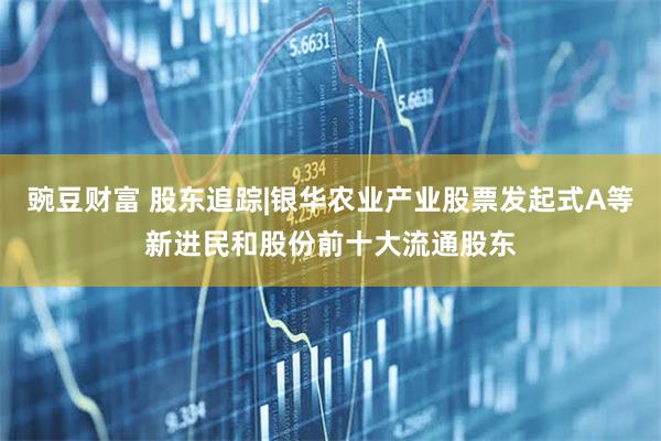 豌豆财富 股东追踪|银华农业产业股票发起式A等新进民和股份前十大流通股东