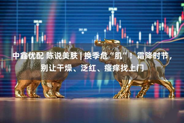 中鑫优配 陈说美肤 | 换季危“肌”！霜降时节，别让干燥、泛红、瘙痒找上门