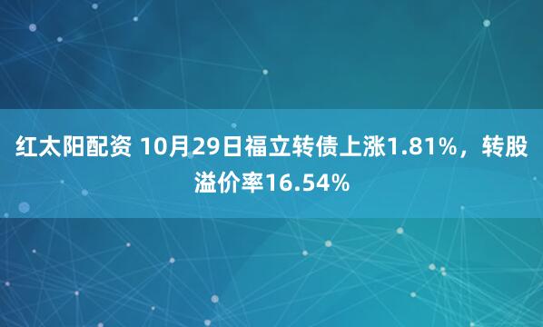 红太阳配资 10月29日福立转债上涨1.81%，转股溢价率16.54%