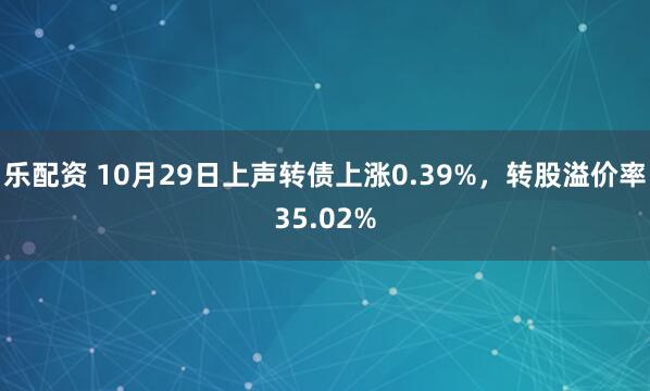 乐配资 10月29日上声转债上涨0.39%，转股溢价率35.02%