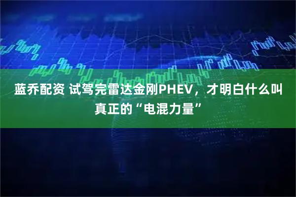 蓝乔配资 试驾完雷达金刚PHEV，才明白什么叫真正的“电混力量”