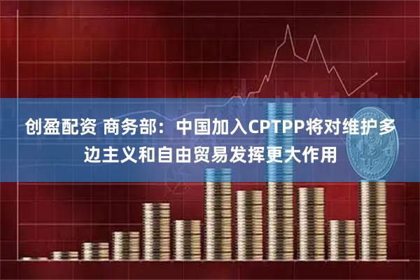 创盈配资 商务部：中国加入CPTPP将对维护多边主义和自由贸易发挥更大作用