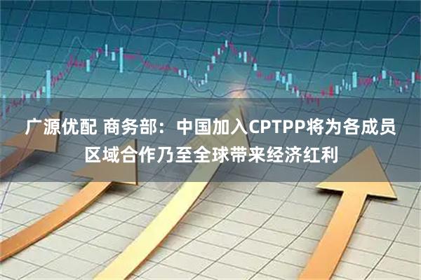 广源优配 商务部：中国加入CPTPP将为各成员区域合作乃至全球带来经济红利