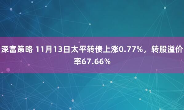 深富策略 11月13日太平转债上涨0.77%，转股溢价率67.66%