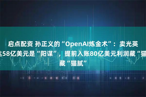 启点配资 孙正义的“OpenAI炼金术”：卖光英伟达58亿美元是“阳谋”，提前入账80亿美元利润藏“猫腻”