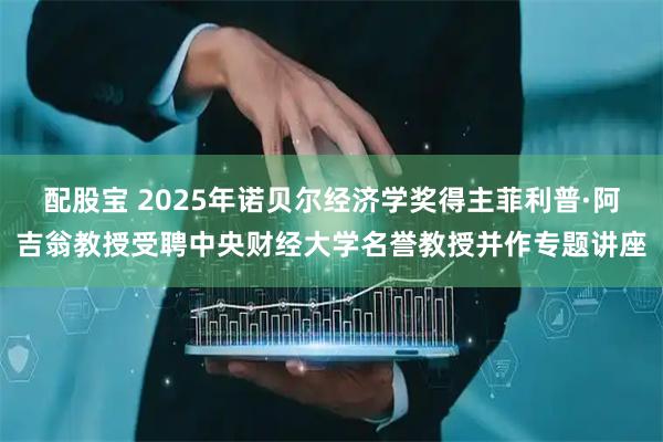配股宝 2025年诺贝尔经济学奖得主菲利普·阿吉翁教授受聘中央财经大学名誉教授并作专题讲座