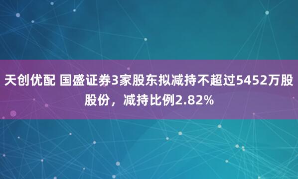 天创优配 国盛证券3家股东拟减持不超过5452万股股份，减持比例2.82%
