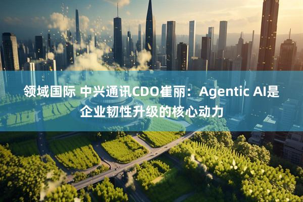 领域国际 中兴通讯CDO崔丽:Agentic AI是企业韧性升级的核心动力
