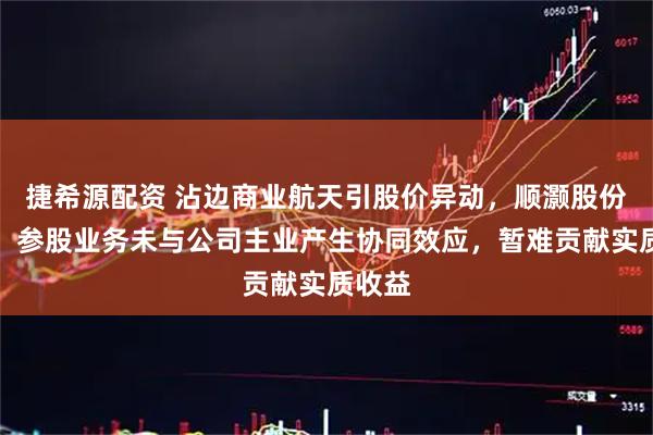 捷希源配资 沾边商业航天引股价异动,顺灏股份提示:参股业务未与公司主业产生协同效应,暂难贡献实质收益