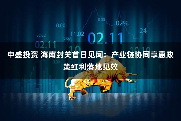 中盛投资 海南封关首日见闻：产业链协同享惠政策红利落地见效