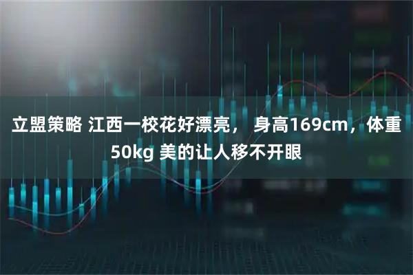 立盟策略 江西一校花好漂亮， 身高169cm，体重50kg 美的让人移不开眼