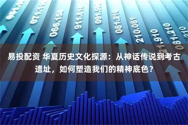 易投配资 华夏历史文化探源：从神话传说到考古遗址，如何塑造我们的精神底色？