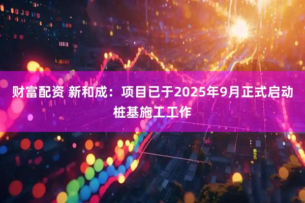 财富配资 新和成：项目已于2025年9月正式启动桩基施工工作