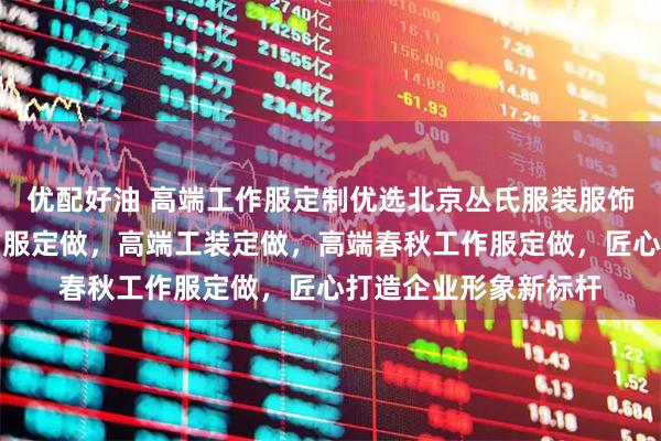 优配好油 高端工作服定制优选北京丛氏服装服饰，专注高端员工工作服定做，高端工装定做，高端春秋工作服定做，匠心打造企业形象新标杆