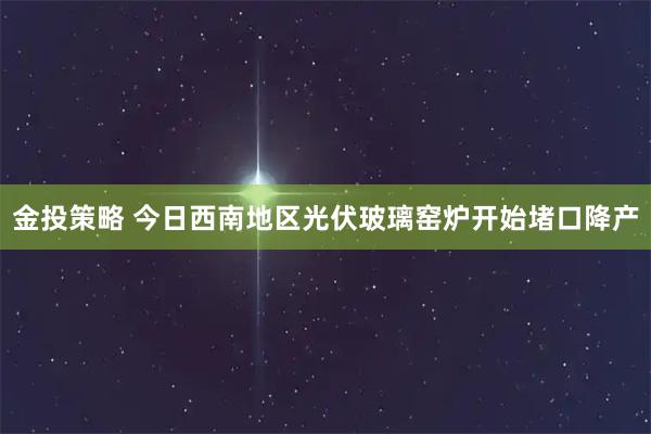 金投策略 今日西南地区光伏玻璃窑炉开始堵口降产