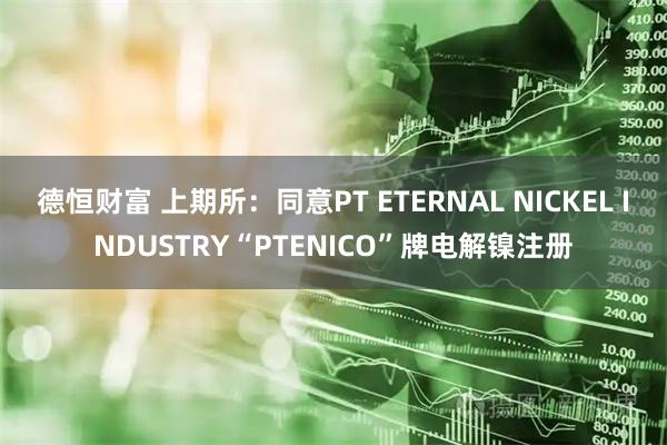 德恒财富 上期所：同意PT ETERNAL NICKEL INDUSTRY“PTENICO”牌电解镍注册