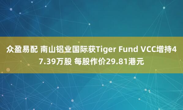 众盈易配 南山铝业国际获Tiger Fund VCC增持47.39万股 每股作价29.81港元
